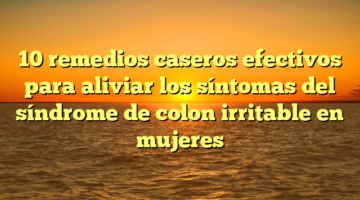 10 remedios caseros efectivos para aliviar los síntomas del síndrome de colon irritable en mujeres